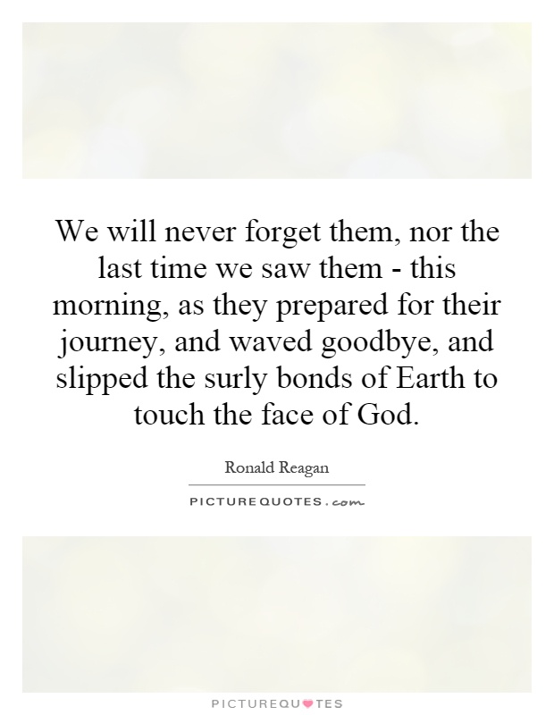 We will never forget them, nor the last time we saw them - this morning, as they prepared for their journey, and waved goodbye, and slipped the surly bonds of Earth to touch the face of God Picture Quote #1