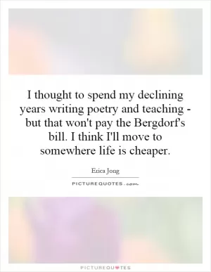I thought to spend my declining years writing poetry and teaching - but that won't pay the Bergdorf's bill. I think I'll move to somewhere life is cheaper Picture Quote #1