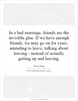 In a bad marriage, friends are the invisible glue. If we have enough friends, we may go on for years, intending to leave, talking about leaving - instead of actually getting up and leaving Picture Quote #1