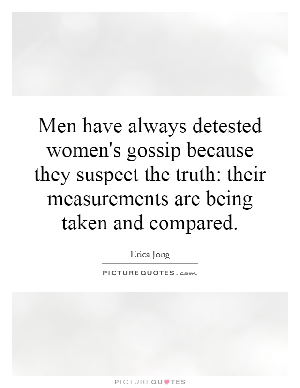 Men have always detested women's gossip because they suspect the truth: their measurements are being taken and compared Picture Quote #1