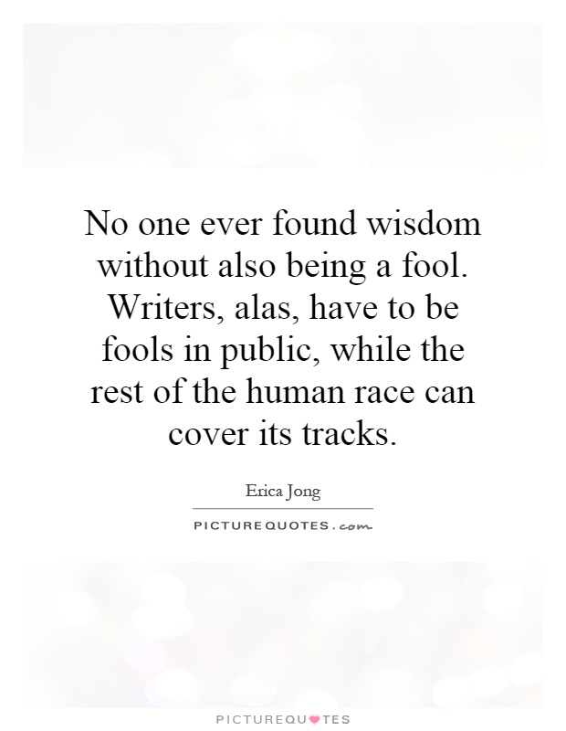 No one ever found wisdom without also being a fool. Writers, alas, have to be fools in public, while the rest of the human race can cover its tracks Picture Quote #1