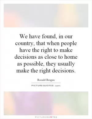 We have found, in our country, that when people have the right to make decisions as close to home as possible, they usually make the right decisions Picture Quote #1