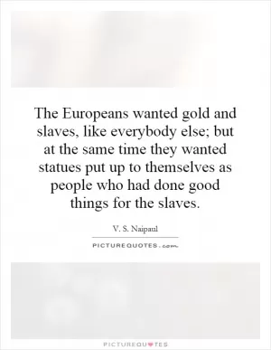 The Europeans wanted gold and slaves, like everybody else; but at the same time they wanted statues put up to themselves as people who had done good things for the slaves Picture Quote #1