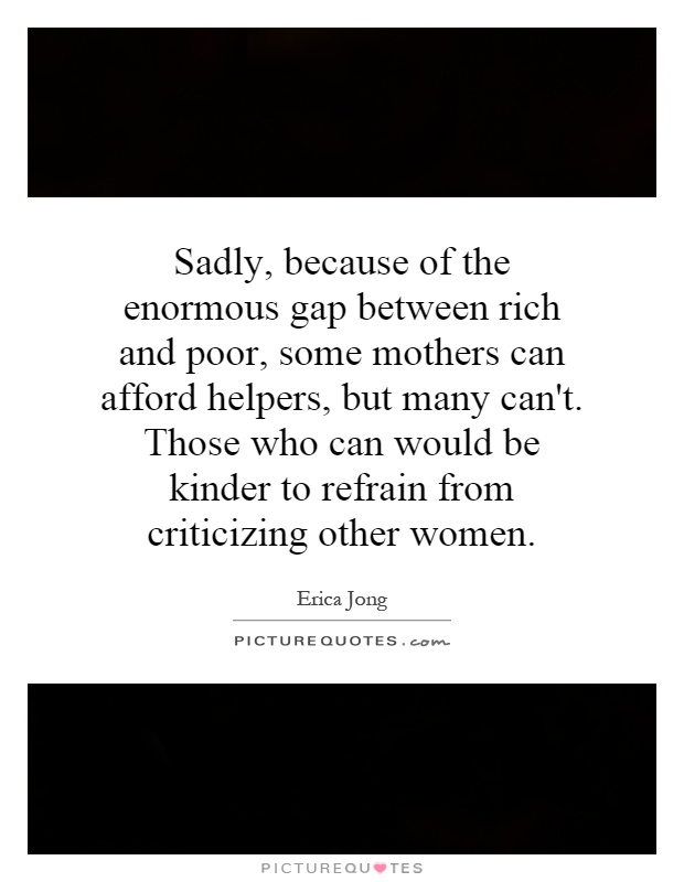 Sadly, because of the enormous gap between rich and poor, some mothers can afford helpers, but many can't. Those who can would be kinder to refrain from criticizing other women Picture Quote #1