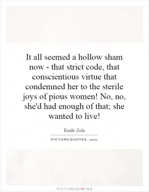 It all seemed a hollow sham now - that strict code, that conscientious virtue that condemned her to the sterile joys of pious women! No, no, she'd had enough of that; she wanted to live! Picture Quote #1