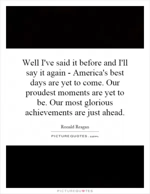 Well I've said it before and I'll say it again - America's best days are yet to come. Our proudest moments are yet to be. Our most glorious achievements are just ahead Picture Quote #1