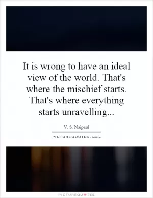 It is wrong to have an ideal view of the world. That's where the mischief starts. That's where everything starts unravelling Picture Quote #1