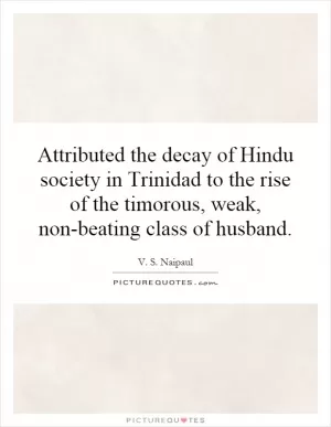 Attributed the decay of Hindu society in Trinidad to the rise of the timorous, weak, non-beating class of husband Picture Quote #1