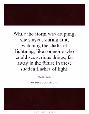 While the storm was erupting, she stayed, staring at it, watching the shafts of lightning, like someone who could see serious things, far away in the future in these sudden flashes of light Picture Quote #1