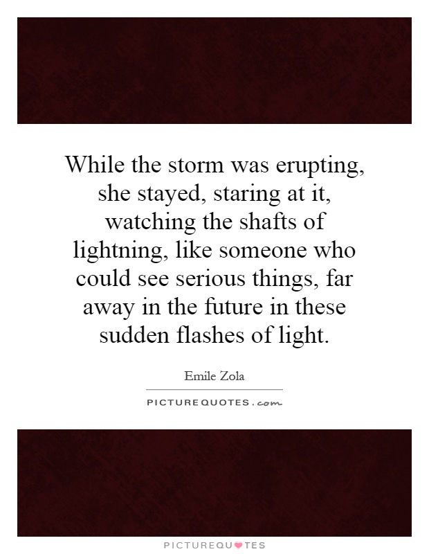 While the storm was erupting, she stayed, staring at it, watching the shafts of lightning, like someone who could see serious things, far away in the future in these sudden flashes of light Picture Quote #1