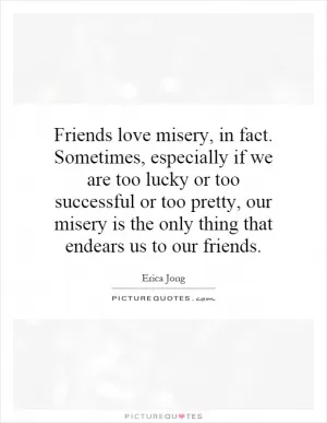 Friends love misery, in fact. Sometimes, especially if we are too lucky or too successful or too pretty, our misery is the only thing that endears us to our friends Picture Quote #1