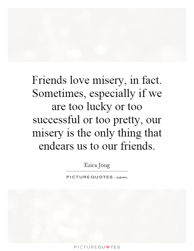 Friends love misery, in fact. Sometimes, especially if we are too lucky or too successful or too pretty, our misery is the only thing that endears us to our friends Picture Quote #1