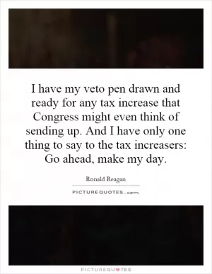I have my veto pen drawn and ready for any tax increase that Congress might even think of sending up. And I have only one thing to say to the tax increasers: Go ahead, make my day Picture Quote #1