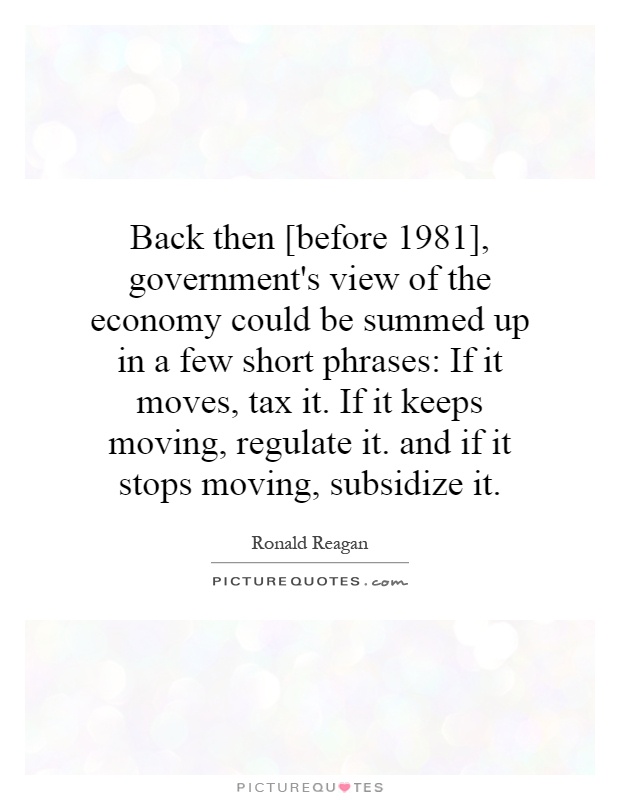 Back then [before 1981], government's view of the economy could be summed up in a few short phrases: If it moves, tax it. If it keeps moving, regulate it. and if it stops moving, subsidize it Picture Quote #1