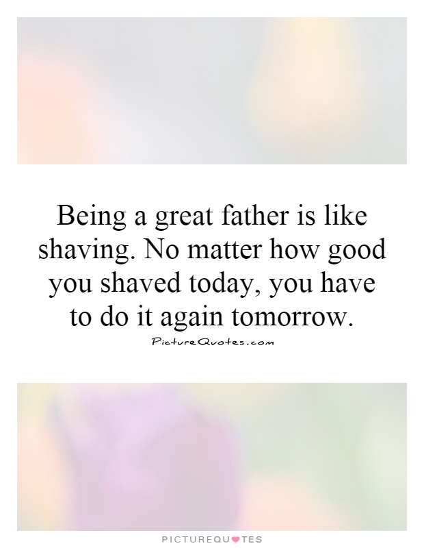 Being a great father is like shaving. No matter how good you shaved today, you have to do it again tomorrow Picture Quote #1