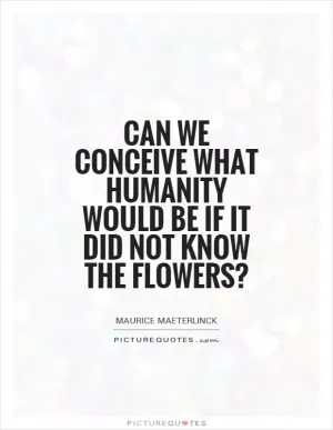 Can we conceive what humanity would be if it did not know the flowers? Picture Quote #1