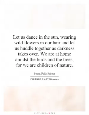 Let us dance in the sun, wearing wild flowers in our hair and let us huddle together as darkness takes over. We are at home amidst the birds and the trees, for we are children of nature Picture Quote #1