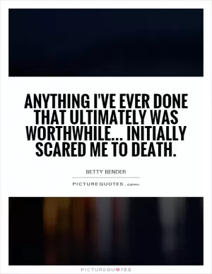 Anything I've ever done that ultimately was worthwhile... Initially scared me to death Picture Quote #1