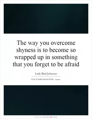 The way you overcome shyness is to become so wrapped up in something that you forget to be afraid Picture Quote #1