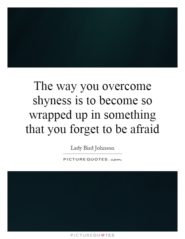 The way you overcome shyness is to become so wrapped up in something that you forget to be afraid Picture Quote #1