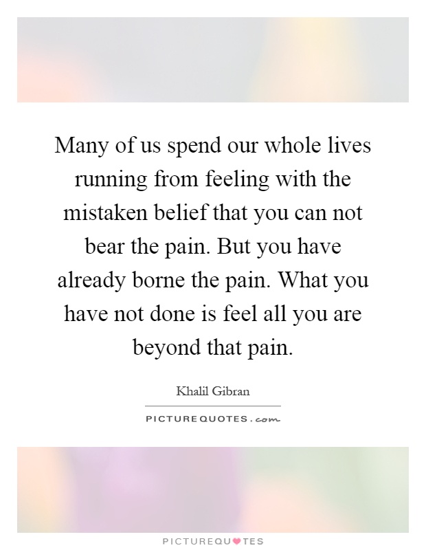 Many of us spend our whole lives running from feeling with the mistaken belief that you can not bear the pain. But you have already borne the pain. What you have not done is feel all you are beyond that pain Picture Quote #1