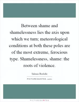 Between shame and shamelessness lies the axis upon which we turn; meteorological conditions at both these poles are of the most extreme, ferocious type. Shamelessness, shame: the roots of violence Picture Quote #1