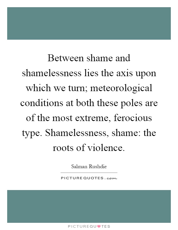 Between shame and shamelessness lies the axis upon which we turn; meteorological conditions at both these poles are of the most extreme, ferocious type. Shamelessness, shame: the roots of violence Picture Quote #1