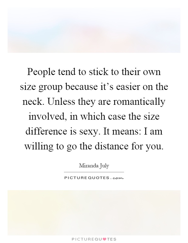 People tend to stick to their own size group because it's easier on the neck. Unless they are romantically involved, in which case the size difference is sexy. It means: I am willing to go the distance for you Picture Quote #1