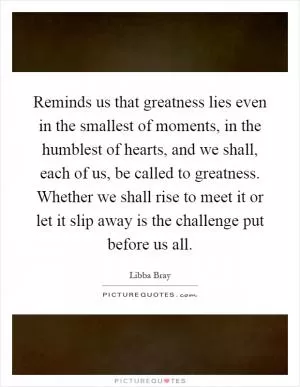 Reminds us that greatness lies even in the smallest of moments, in the humblest of hearts, and we shall, each of us, be called to greatness. Whether we shall rise to meet it or let it slip away is the challenge put before us all Picture Quote #1
