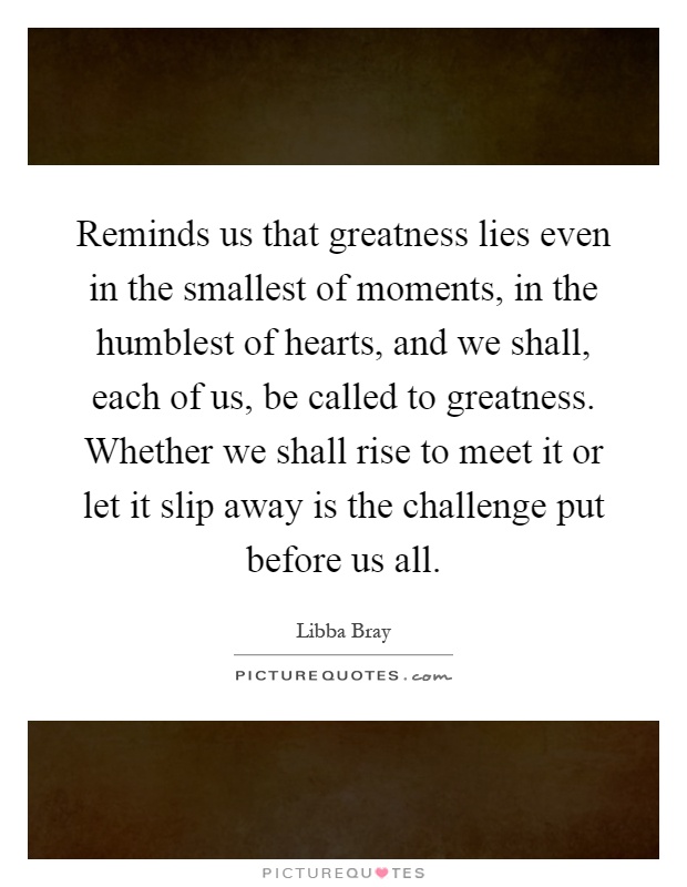 Reminds us that greatness lies even in the smallest of moments, in the humblest of hearts, and we shall, each of us, be called to greatness. Whether we shall rise to meet it or let it slip away is the challenge put before us all Picture Quote #1