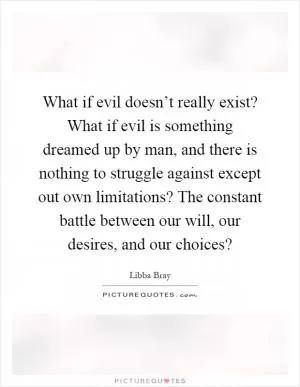 What if evil doesn’t really exist? What if evil is something dreamed up by man, and there is nothing to struggle against except out own limitations? The constant battle between our will, our desires, and our choices? Picture Quote #1