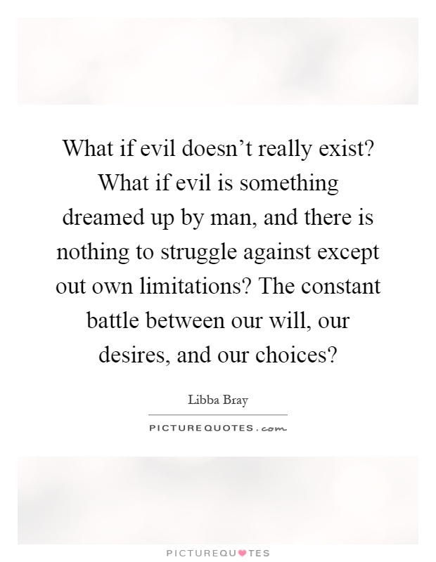 What if evil doesn't really exist? What if evil is something dreamed up by man, and there is nothing to struggle against except out own limitations? The constant battle between our will, our desires, and our choices? Picture Quote #1