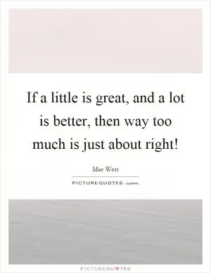 If a little is great, and a lot is better, then way too much is just about right! Picture Quote #1