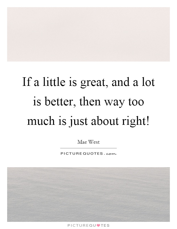 If a little is great, and a lot is better, then way too much is just about right! Picture Quote #1