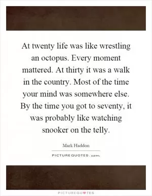 At twenty life was like wrestling an octopus. Every moment mattered. At thirty it was a walk in the country. Most of the time your mind was somewhere else. By the time you got to seventy, it was probably like watching snooker on the telly Picture Quote #1