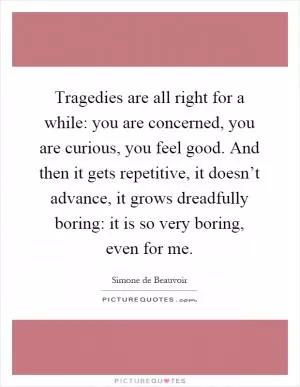 Tragedies are all right for a while: you are concerned, you are curious, you feel good. And then it gets repetitive, it doesn’t advance, it grows dreadfully boring: it is so very boring, even for me Picture Quote #1
