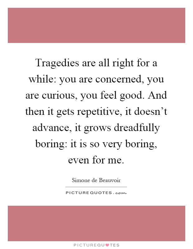 Tragedies are all right for a while: you are concerned, you are curious, you feel good. And then it gets repetitive, it doesn't advance, it grows dreadfully boring: it is so very boring, even for me Picture Quote #1
