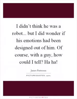 I didn’t think he was a robot... but I did wonder if his emotions had been designed out of him. Of course, with a guy, how could I tell? Ha ha! Picture Quote #1