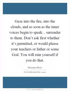 Gaze into the fire, into the clouds, and as soon as the inner voices begin to speak... surrender to them. Don’t ask first whether it’s permitted, or would please your teachers or father or some God. You will ruin yourself if you do that Picture Quote #1