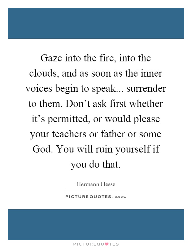 Gaze into the fire, into the clouds, and as soon as the inner voices begin to speak... surrender to them. Don't ask first whether it's permitted, or would please your teachers or father or some God. You will ruin yourself if you do that Picture Quote #1