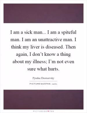 I am a sick man... I am a spiteful man. I am an unattractive man. I think my liver is diseased. Then again, I don’t know a thing about my illness; I’m not even sure what hurts Picture Quote #1