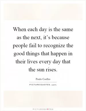 When each day is the same as the next, it’s because people fail to recognize the good things that happen in their lives every day that the sun rises Picture Quote #1