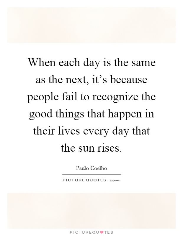 When each day is the same as the next, it's because people fail to recognize the good things that happen in their lives every day that the sun rises Picture Quote #1