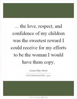 ... the love, respect, and confidence of my children was the sweetest reward I could receive for my efforts to be the woman I would have them copy Picture Quote #1