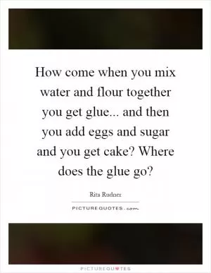 How come when you mix water and flour together you get glue... and then you add eggs and sugar and you get cake? Where does the glue go? Picture Quote #1