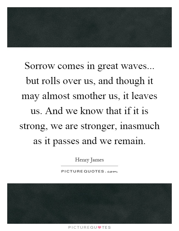 Sorrow comes in great waves... but rolls over us, and though it may almost smother us, it leaves us. And we know that if it is strong, we are stronger, inasmuch as it passes and we remain Picture Quote #1