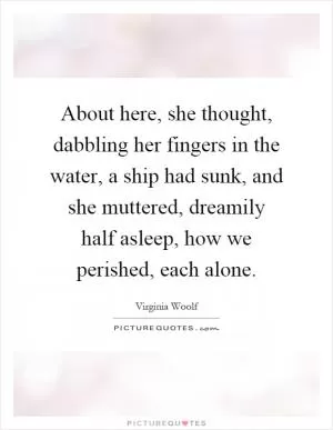 About here, she thought, dabbling her fingers in the water, a ship had sunk, and she muttered, dreamily half asleep, how we perished, each alone Picture Quote #1