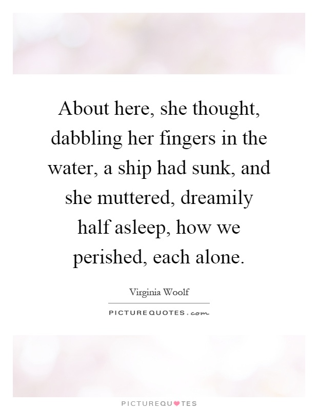 About here, she thought, dabbling her fingers in the water, a ship had sunk, and she muttered, dreamily half asleep, how we perished, each alone Picture Quote #1