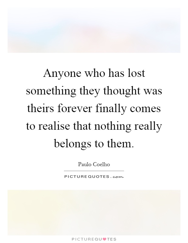 Anyone who has lost something they thought was theirs forever finally comes to realise that nothing really belongs to them Picture Quote #1