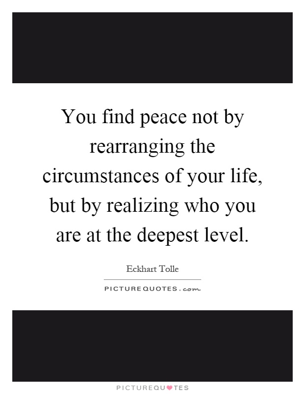 You find peace not by rearranging the circumstances of your life, but by realizing who you are at the deepest level Picture Quote #1